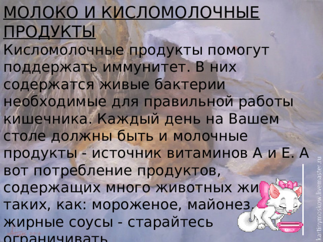 Молоко и кисломолочные продукты Кисломолочные продукты помогут поддержать иммунитет. В них содержатся живые бактерии необходимые для правильной работы кишечника. Каждый день на Вашем столе должны быть и молочные продукты - источник витаминов А и Е. А вот потребление продуктов, содержащих много животных жиров, таких, как: мороженое, майонез, жирные соусы - старайтесь ограничивать.  