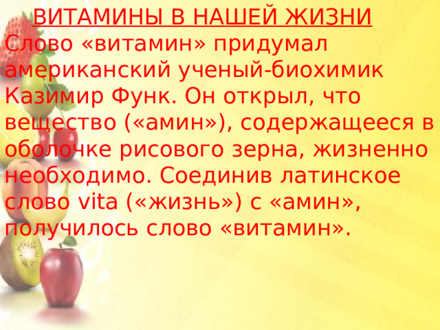  Витамины в нашей жизни Слово «витамин» придумал американский ученый-биохимик Казимир Функ. Он открыл, что вещество («амин»), содержащееся в оболочке рисового зерна, жизненно необходимо. Соединив латинское слово vita («жизнь») с «амин», получилось слово «витамин». 