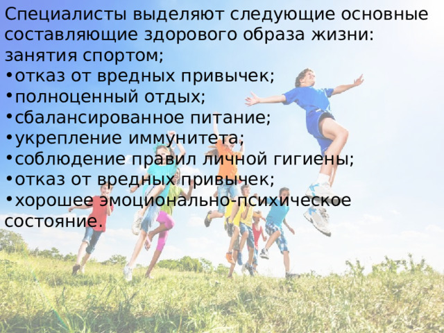Специалисты выделяют следующие основные составляющие здорового образа жизни: занятия спортом; отказ от вредных привычек; полноценный отдых; сбалансированное питание; укрепление иммунитета; соблюдение правил личной гигиены; отказ от вредных привычек; хорошее эмоционально-психическое состояние. 