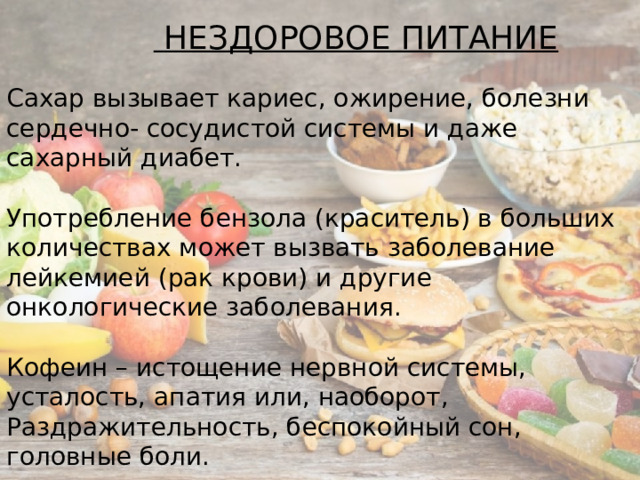   НЕЗДОРОВОЕ ПИТАНИЕ Сахар вызывает кариес, ожирение, болезни сердечно- сосудистой системы и даже сахарный диабет.  Употребление бензола (краситель) в больших количествах может вызвать заболевание лейкемией (рак крови) и другие онкологические заболевания.  Кофеин – истощение нервной системы, усталость, апатия или, наоборот, Раздражительность, беспокойный сон, головные боли. 