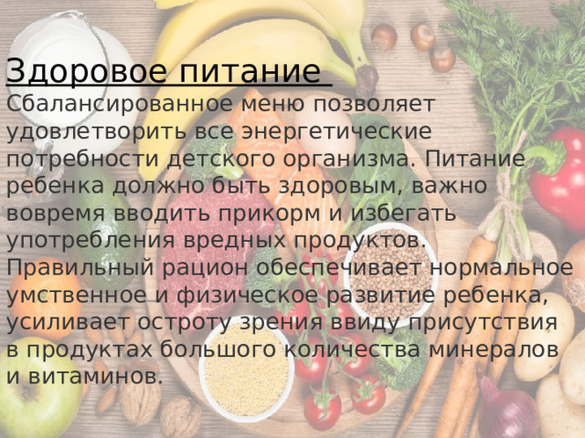 Здоровое питание Сбалансированное меню позволяет удовлетворить все энергетические потребности детского организма. Питание ребенка должно быть здоровым, важно вовремя вводить прикорм и избегать употребления вредных продуктов. Правильный рацион обеспечивает нормальное умственное и физическое развитие ребенка, усиливает остроту зрения ввиду присутствия в продуктах большого количества минералов и витаминов. 