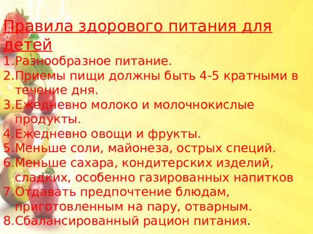 Правила здорового питания для детей Разнообразное питание. Приемы пищи должны быть 4-5 кратными в течение дня. Ежедневно молоко и молочнокислые продукты. Ежедневно овощи и фрукты. Меньше соли, майонеза, острых специй.  Меньше сахара, кондитерских изделий, сладких, особенно газированных напитков Отдавать предпочтение блюдам, приготовленным на пару, отварным. Сбалансированный рацион питания .   