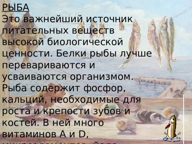 РЫБА Это важнейший источник питательных веществ высокой биологической ценности. Белки рыбы лучше перевариваются и усваиваются организмом. Рыба содержит фосфор, кальций, необходимые для роста и крепости зубов и костей. В ней много витаминов А и D, микроэлементов, йода 