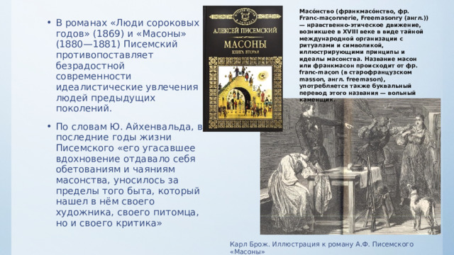 Масо́нство (франкмасо́нство, фр. Franc-maçonnerie, Freemasonry (англ.)) — нравственно-этическое движение, возникшее в XVIII веке в виде тайной международной организации с ритуалами и символикой, иллюстрирующими принципы и идеалы масонства. Название масон или франкмасон происходит от фр. franc-maçon (в старофранцузском masson, англ. freemason), употребляется также буквальный перевод этого названия — вольный каменщик. В романах «Люди сороковых годов» (1869) и «Масоны» (1880—1881) Писемский противопоставляет безрадостной современности идеалистические увлечения людей предыдущих поколений. По словам Ю. Айхенвальда, в последние годы жизни Писемского «его угасавшее вдохновение отдавало себя обетованиям и чаяниям масонства, уносилось за пределы того быта, который нашел в нём своего художника, своего питомца, но и своего критика» Карл Брож. Иллюстрация к роману А.Ф. Писемского «Масоны» 