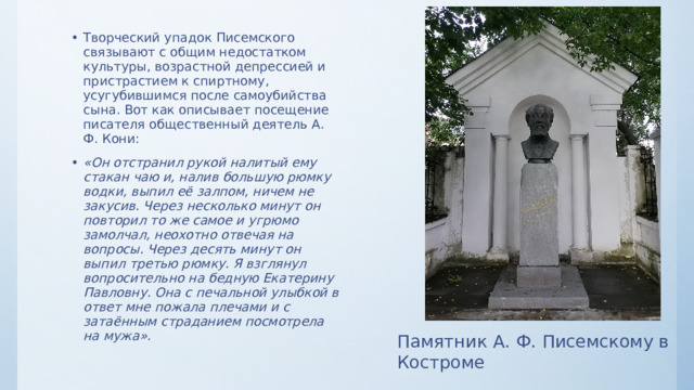 Творческий упадок Писемского связывают с общим недостатком культуры, возрастной депрессией и пристрастием к спиртному, усугубившимся после самоубийства сына. Вот как описывает посещение писателя общественный деятель А. Ф. Кони: «Он отстранил рукой налитый ему стакан чаю и, налив большую рюмку водки, выпил её залпом, ничем не закусив. Через несколько минут он повторил то же самое и угрюмо замолчал, неохотно отвечая на вопросы. Через десять минут он выпил третью рюмку. Я взглянул вопросительно на бедную Екатерину Павловну. Она с печальной улыбкой в ответ мне пожала плечами и с затаённым страданием посмотрела на мужа». Памятник А. Ф. Писемскому в Костроме 