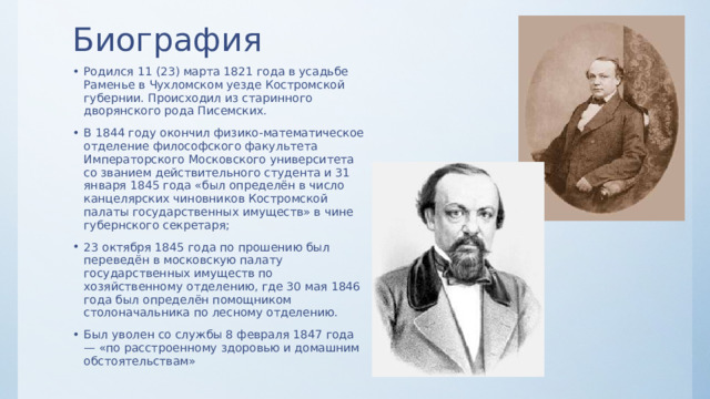 Биография Родился 11 (23) марта 1821 года в усадьбе Раменье в Чухломском уезде Костромской губернии. Происходил из старинного дворянского рода Писемских. В 1844 году окончил физико-математическое отделение философского факультета Императорского Московского университета со званием действительного студента и 31 января 1845 года «был определён в число канцелярских чиновников Костромской палаты государственных имуществ» в чине губернского секретаря; 23 октября 1845 года по прошению был переведён в московскую палату государственных имуществ по хозяйственному отделению, где 30 мая 1846 года был определён помощником столоначальника по лесному отделению. Был уволен со службы 8 февраля 1847 года — «по расстроенному здоровью и домашним обстоятельствам» 