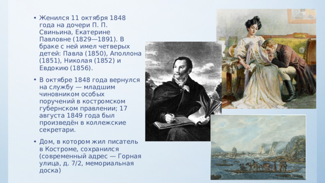 Женился 11 октября 1848 года на дочери П. П. Свиньина, Екатерине Павловне (1829—1891). В браке с ней имел четверых детей: Павла (1850), Аполлона (1851), Николая (1852) и Евдокию (1856). В октябре 1848 года вернулся на службу — младшим чиновником особых поручений в костромском губернском правлении; 17 августа 1849 года был произведён в коллежские секретари. Дом, в котором жил писатель в Костроме, сохранился (современный адрес — Горная улица, д. 7/2, мемориальная доска) 