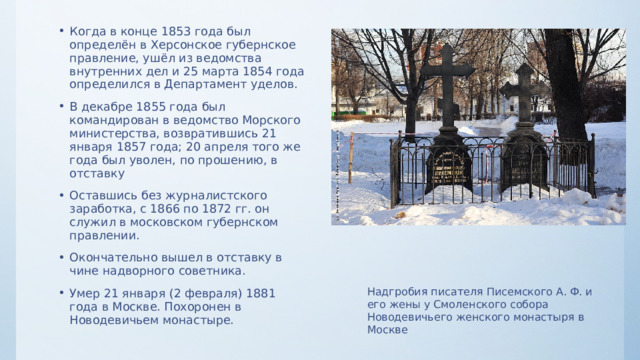 Когда в конце 1853 года был определён в Херсонское губернское правление, ушёл из ведомства внутренних дел и 25 марта 1854 года определился в Департамент уделов. В декабре 1855 года был командирован в ведомство Морского министерства, возвратившись 21 января 1857 года; 20 апреля того же года был уволен, по прошению, в отставку Оставшись без журналистского заработка, с 1866 по 1872 гг. он служил в московском губернском правлении. Окончательно вышел в отставку в чине надворного советника. Умер 21 января (2 февраля) 1881 года в Москве. Похоронен в Новодевичьем монастыре. Надгробия писателя Писемского А. Ф. и его жены у Смоленского собора Новодевичьего женского монастыря в Москве 