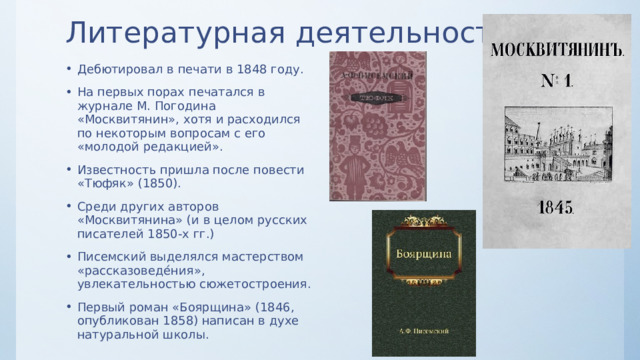 Литературная деятельность Дебютировал в печати в 1848 году. На первых порах печатался в журнале М. Погодина «Москвитянин», хотя и расходился по некоторым вопросам с его «молодой редакцией». Известность пришла после повести «Тюфяк» (1850). Среди других авторов «Москвитянина» (и в целом русских писателей 1850-х гг.) Писемский выделялся мастерством «рассказоведе́ния», увлекательностью сюжетостроения. Первый роман «Боярщина» (1846, опубликован 1858) написан в духе натуральной школы. 