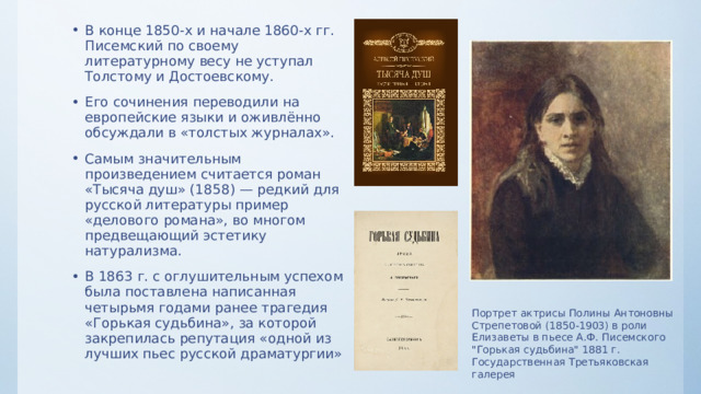 В конце 1850-х и начале 1860-х гг. Писемский по своему литературному весу не уступал Толстому и Достоевскому. Его сочинения переводили на европейские языки и оживлённо обсуждали в «толстых журналах». Самым значительным произведением считается роман «Тысяча душ» (1858) — редкий для русской литературы пример «делового романа», во многом предвещающий эстетику натурализма. В 1863 г. с оглушительным успехом была поставлена написанная четырьмя годами ранее трагедия «Горькая судьбина», за которой закрепилась репутация «одной из лучших пьес русской драматургии» Портрет актрисы Полины Антоновны Стрепетовой (1850-1903) в роли Елизаветы в пьесе А.Ф. Писемского 