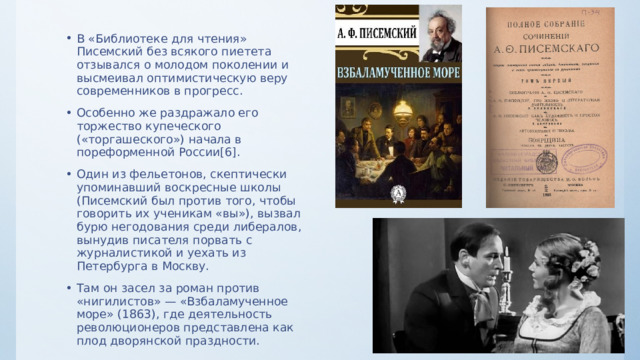 В «Библиотеке для чтения» Писемский без всякого пиетета отзывался о молодом поколении и высмеивал оптимистическую веру современников в прогресс. Особенно же раздражало его торжество купеческого («торгашеского») начала в пореформенной России[6]. Один из фельетонов, скептически упоминавший воскресные школы (Писемский был против того, чтобы говорить их ученикам «вы»), вызвал бурю негодования среди либералов, вынудив писателя порвать с журналистикой и уехать из Петербурга в Москву. Там он засел за роман против «нигилистов» — «Взбаламученное море» (1863), где деятельность революционеров представлена как плод дворянской праздности. 