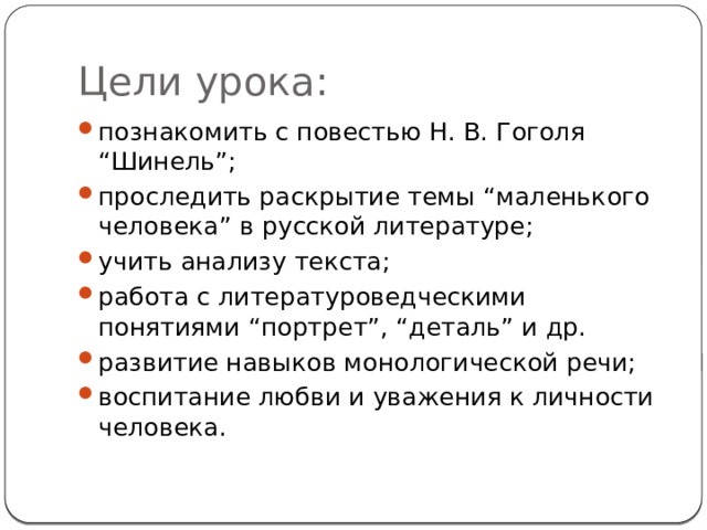 Цели урока: познакомить с повестью Н. В. Гоголя “Шинель”; проследить раскрытие темы “маленького человека” в русской литературе; учить анализу текста; работа с литературоведческими понятиями “портрет”, “деталь” и др. развитие навыков монологической речи; воспитание любви и уважения к личности человека. 