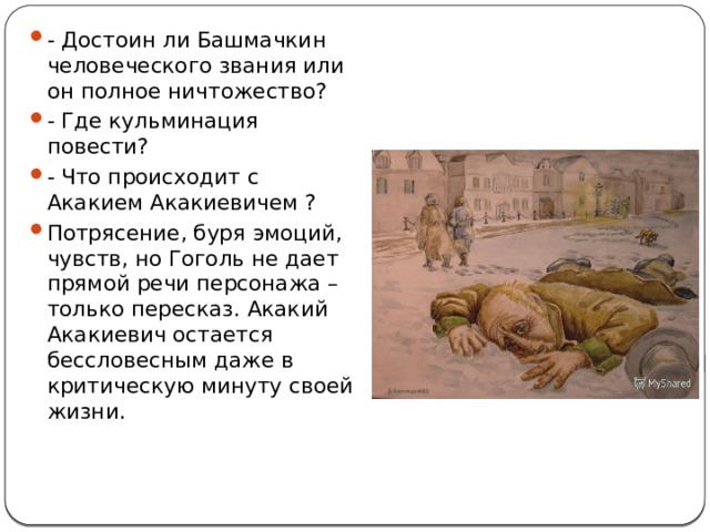 - Достоин ли Башмачкин человеческого звания или он полное ничтожество? - Где кульминация повести? - Что происходит с Акакием Акакиевичем ? Потрясение, буря эмоций, чувств, но Гоголь не дает прямой речи персонажа – только пересказ. Акакий Акакиевич остается бессловесным даже в критическую минуту своей жизни. 