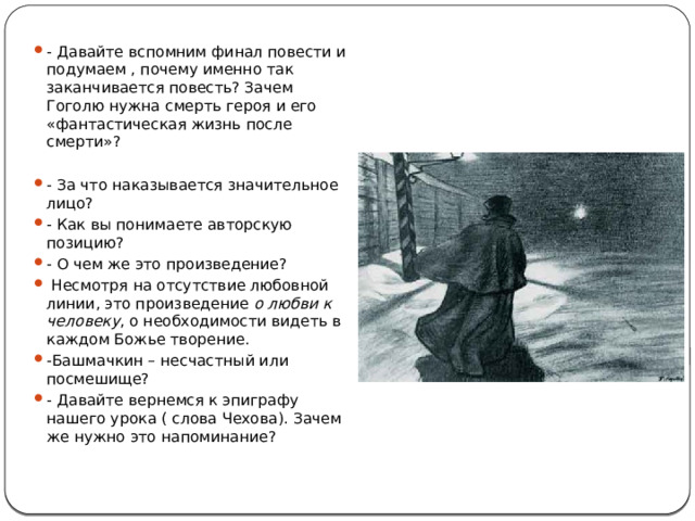 - Давайте вспомним финал повести и подумаем , почему именно так заканчивается повесть? Зачем Гоголю нужна смерть героя и его «фантастическая жизнь после смерти»? - За что наказывается значительное лицо? - Как вы понимаете авторскую позицию? - О чем же это произведение?  Несмотря на отсутствие любовной линии, это произведение  о любви к человеку , о необходимости видеть в каждом Божье творение. -Башмачкин – несчастный или посмешище? - Давайте вернемся к эпиграфу нашего урока ( слова Чехова). Зачем же нужно это напоминание? 