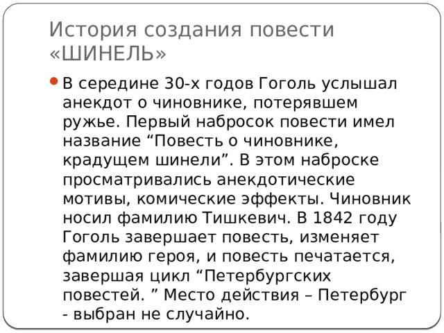 История создания повести «ШИНЕЛЬ» В середине 30-х годов Гоголь услышал анекдот о чиновнике, потерявшем ружье. Первый набросок повести имел название “Повесть о чиновнике, крадущем шинели”. В этом наброске просматривались анекдотические мотивы, комические эффекты. Чиновник носил фамилию Тишкевич. В 1842 году Гоголь завершает повесть, изменяет фамилию героя, и повесть печатается, завершая цикл “Петербургских повестей. ” Место действия – Петербург - выбран не случайно. 
