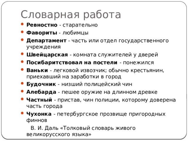 Словарная работа Ревностно - старательно Фавориты - любимцы Департамент - часть или отдел государственного учреждения Швейцарская - комната служителей у дверей Посибаритствовал на постели - понежился Ваньки - легковой извозчик; обычно крестьянин, приехавший на заработки в город Будочник - низший полицейский чин Алебарда - пешее оружие на длинном древке Частный - пристав, чин полиции, которому доверена часть города Чухонка - петербургское прозвище пригородных финнов  В. И. Даль «Толковый словарь живого великорусского языка» 