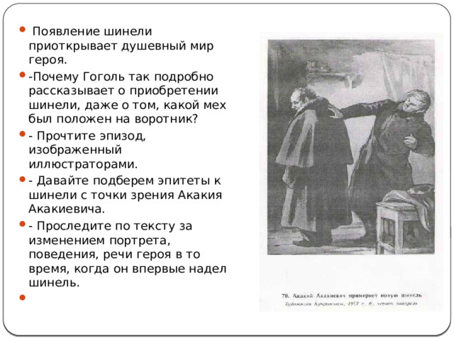  Появление шинели приоткрывает душевный мир героя. -Почему Гоголь так подробно рассказывает о приобретении шинели, даже о том, какой мех был положен на воротник? - Прочтите эпизод, изображенный иллюстраторами. - Давайте подберем эпитеты к шинели с точки зрения Акакия Акакиевича. - Проследите по тексту за изменением портрета, поведения, речи героя в то время, когда он впервые надел шинель. 