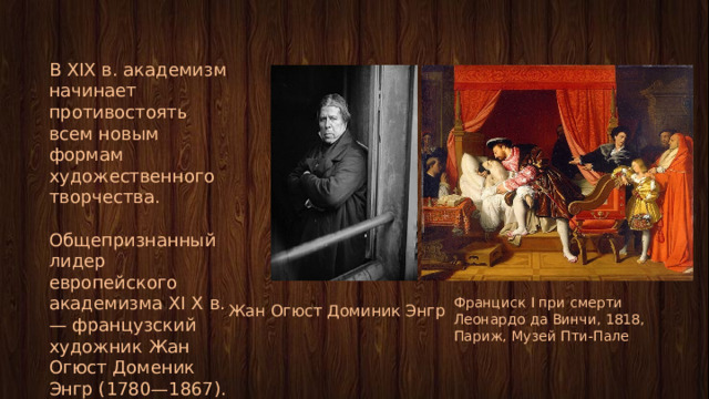 В XIX в. академизм начинает противостоять всем новым формам художественного творчества. Общепризнанный лидер европейского академизма XI X в. — французский художник Жан Огюст Доменик Энгр (1780—1867). Франциск I при смерти Леонардо да Винчи, 1818, Париж, Музей Пти-Пале Жан Огюст Доминик Энгр 