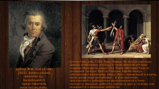 Клятва Горациев. 1784. Лувр, Париж. На многих картинах Давида изображены эпизоды и герои римской истории, главным образом по книге Тита Ливия «История Рима от основания города»: братья Горации, борьба между сабинянами и римлянами, консул Брут, приносящий в жертву своих детей ради республики… В этих картинах прославляются добродетели республиканского Рима: честность, воинская доблесть, верность долгу, поэтому они называются «примерами доблести» Давид Жак Луи (1748-1825), французский живописец, выдающийся представитель неоклассицизма. 