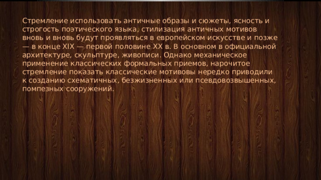 Стремление использовать античные образы и сюжеты, ясность и строгость поэтического языка, стилизация античных мотивов вновь и вновь будут проявляться в европейском искусстве и позже — в конце XIX — первой половине XX в. В основном в официальной архитектуре, скульптуре, живописи. Однако механическое применение классических формальных приемов, нарочитое стремление показать классические мотивовы нередко приводили к созданию схематичных, безжизненных или псевдовозвышенных, помпезных сооружений. 
