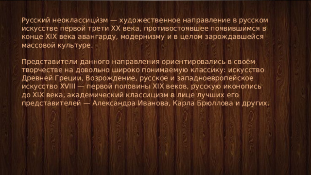 Русский неоклассици́зм — художественное направление в русском искусстве первой трети XX века, противостоявшее появившимся в конце XIX века авангарду, модернизму и в целом зарождавшейся массовой культуре. Представители данного направления ориентировались в своём творчестве на довольно широко понимаемую классику: искусство Древней Греции, Возрождение, русское и западноевропейское искусство XVIII — первой половины XIX веков, русскую иконопись до XIX века, академический классицизм в лице лучших его представителей — Александра Иванова, Карла Брюллова и других. 