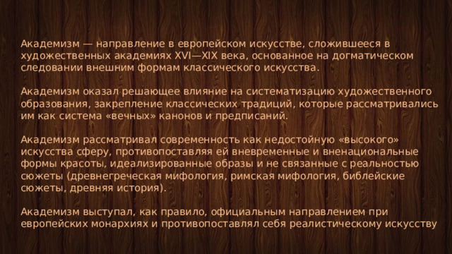 Академизм — направление в европейском искусстве, сложившееся в художественных академиях XVI—XIX века, основанное на догматическом следовании внешним формам классического искусства. Академизм оказал решающее влияние на систематизацию художественного образования, закрепление классических традиций, которые рассматривались им как система «вечных» канонов и предписаний. Академизм рассматривал современность как недостойную «высокого» искусства сферу, противопоставляя ей вневременные и вненациональные формы красоты, идеализированные образы и не связанные с реальностью сюжеты (древнегреческая мифология, римская мифология, библейские сюжеты, древняя история). Академизм выступал, как правило, официальным направлением при европейских монархиях и противопоставлял себя реалистическому искусству 