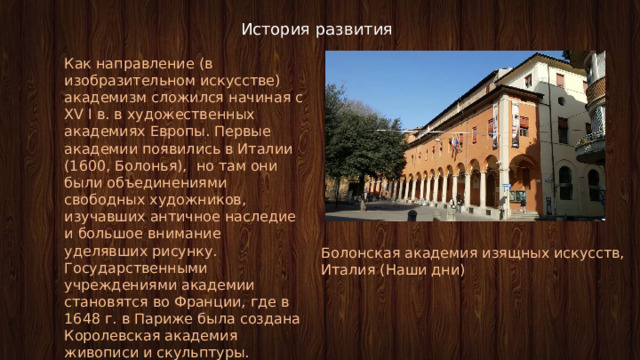 История развития Как направление (в изобразительном искусстве) академизм сложился начиная с XV I в. в художественных академиях Европы. Первые академии появились в Италии (1600, Болонья), но там они были объединениями свободных художников, изучавших античное наследие и большое внимание уделявших рисунку. Государственными учреждениями академии становятся во Франции, где в 1648 г. в Париже была создана Королевская академия живописи и скульптуры. Болонская академия изящных искусств, Италия (Наши дни) 