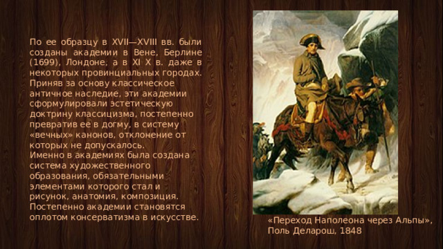 По ее образцу в XVII—XVIII вв. были созданы академии в Вене, Берлине (1699), Лондоне, а в XI X в. даже в некоторых провинциальных городах. Приняв за основу классическое античное наследие, эти академии сформулировали эстетическую доктрину классицизма, постепенно превратив ее в догму, в систему «вечных» канонов, отклонение от которых не допускалось. Именно в академиях была создана система художественного образования, обязательными элементами которого стал и рисунок, анатомия, композиция. Постепенно академии становятся оплотом консерватизма в искусстве. «Переход Наполеона через Альпы», Поль Деларош, 1848 