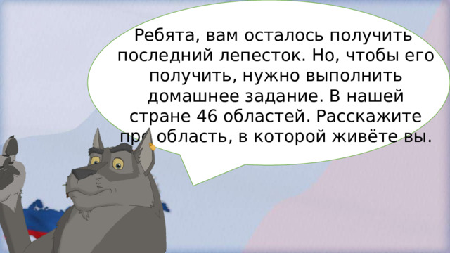 Ребята, вам осталось получить последний лепесток. Но, чтобы его получить, нужно выполнить домашнее задание. В нашей стране 46 областей. Расскажите про область, в которой живёте вы. 
