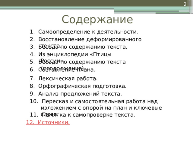  Содержание 1. Самоопределение к деятельности. 2. Восстановление деформированного текста. 3. Беседа по содержанию текста. 4. Из энциклопедии «Птицы России» 5. Беседа по содержанию текста (продолжение). 6. Составление плана. 7. Лексическая работа. 8. Орфографическая подготовка. 9. Анализ предложений текста. 10. Пересказ и самостоятельная работа над изложением с опорой на план и ключевые слова. 11. Памятка к самопроверке текста. 