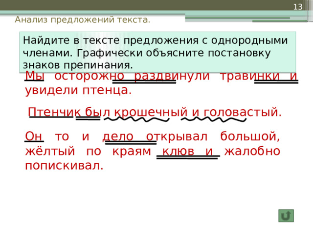  Анализ предложений текста. Найдите в тексте предложения с однородными членами. Графически объясните постановку знаков препинания.  Мы осторожно раздвинули травинки и увидели птенца. Птенчик был крошечный и головастый.  Он то и дело открывал большой, жёлтый по краям клюв и жалобно попискивал. 