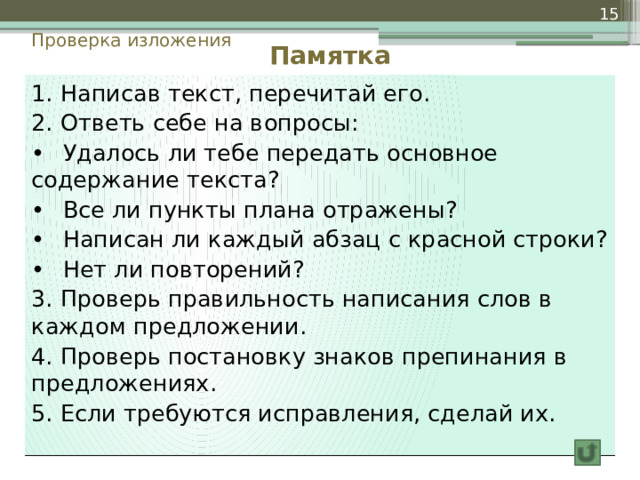  Проверка изложения Памятка 1. Написав текст, перечитай его. 2. Ответь себе на вопросы: •  Удалось ли тебе передать основное содержание текста? •  Все ли пункты плана отражены? •  Написан ли каждый абзац с красной строки? •  Нет ли повторений? 3. Проверь правильность написания слов в каждом предложении. 4. Проверь постановку знаков препинания в предложениях. 5. Если требуются исправления, сделай их. 