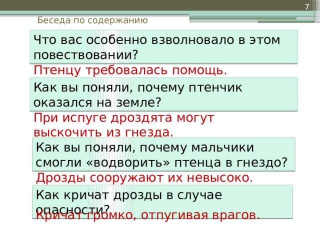  Беседа по содержанию Что вас особенно взволновало в этом повествовании? Птенцу требовалась помощь. Как вы поняли, почему птенчик оказался на земле? При испуге дроздята могут выскочить из гнезда. Как вы поняли, почему мальчики смогли «водворить» птенца в гнездо? Дрозды сооружают их невысоко. Как кричат дрозды в случае опасности? Кричат громко, отпугивая врагов. 