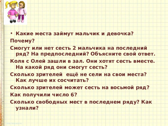 Какие места займут мальчик и девочка? Почему? Смогут или нет сесть 2 мальчика на последний ряд? На предпоследний? Объясните свой ответ. Коля с Олей зашли в зал. Они хотят сесть вместе. На какой ряд они смогут сесть? Сколько зрителей ещё не сели на свои места? Как лучше их сосчитать? Сколько зрителей может сесть на восьмой ряд? Как получили число 6? Сколько свободных мест в последнем ряду? Как узнали? 