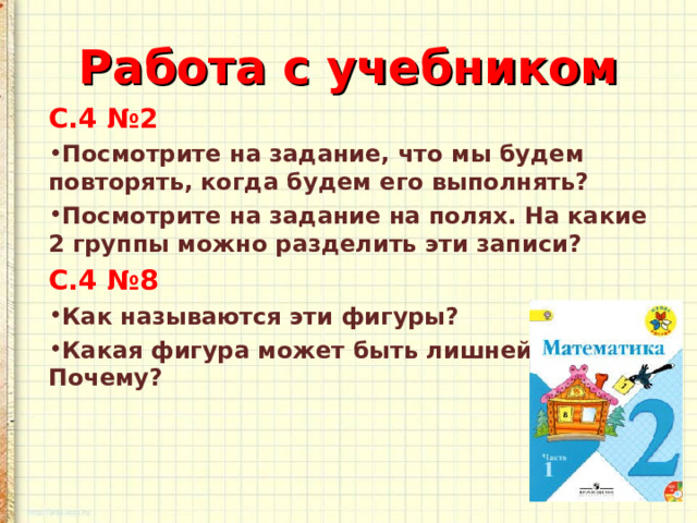 Работа с учебником С.4 №2 Посмотрите на задание, что мы будем повторять, когда будем его выполнять? Посмотрите на задание на полях. На какие 2 группы можно разделить эти записи? С.4 №8 Как называются эти фигуры? Какая фигура может быть лишней? Почему?  