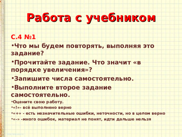 Работа с учебником С.4 №1 Что мы будем повторять, выполняя это задание? Прочитайте задание. Что значит «в порядке увеличения»? Запишите числа самостоятельно. Выполните второе задание самостоятельно. Оцените свою работу. «!»- всё выполнено верно «+» - есть незначительные ошибки, неточности, но в целом верно «-» -много ошибок, материал не понят, идти дальше нельзя   