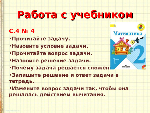 Работа с учебником С.4 № 4 Прочитайте задачу. Назовите условие задачи. Прочитайте вопрос задачи. Назовите решение задачи. Почему задача решается сложением? Запишите решение и ответ задачи в тетрадь. Измените вопрос задачи так, чтобы она решалась действием вычитания. 