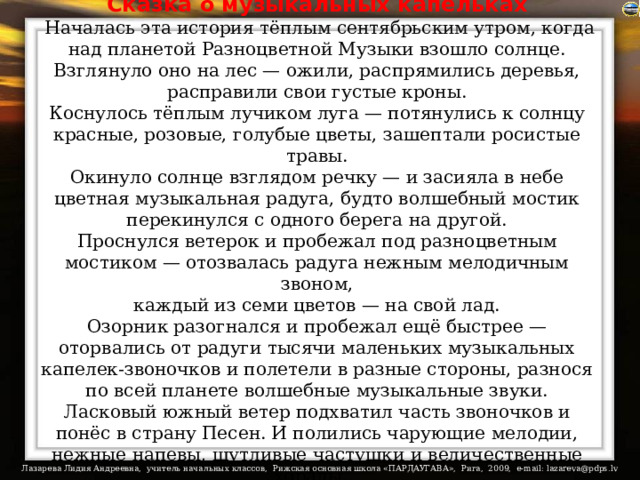 Сказка о музыкальных капельках  Началась эта история тёплым сентябрьским утром, когда над планетой Разноцветной Музыки взошло солнце. Взглянуло оно на лес — ожили, распрямились деревья, расправили свои густые кроны.  Коснулось тёплым лучиком луга — потянулись к солнцу красные, розовые, голубые цветы, зашептали росистые травы.  Окинуло солнце взглядом речку — и засияла в небе цветная музыкальная радуга, будто волшебный мостик перекинулся с одного берега на другой.  Проснулся ветерок и пробежал под разноцветным мостиком — отозвалась радуга нежным мелодичным звоном,  каждый из семи цветов — на свой лад.  Озорник разогнался и пробежал ещё быстрее — оторвались от радуги тысячи маленьких музыкальных капелек-звоночков и полетели в разные стороны, разнося по всей планете волшебные музыкальные звуки.  Ласковый южный ветер подхватил часть звоночков и понёс в страну Песен. И полились чарующие мелодии, нежные напевы, шутливые частушки и величественные хоралы… 