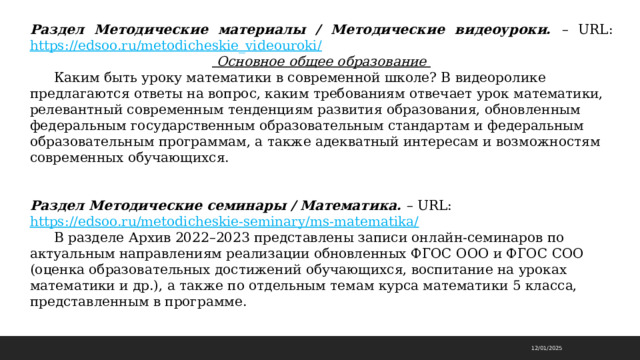 Раздел Методические материалы / Методические видеоуроки. – URL: https://edsoo.ru/metodicheskie_videouroki/   Основное общее образование  Каким быть уроку математики в современной школе? В видеоролике предлагаются ответы на вопрос, каким требованиям отвечает урок математики, релевантный современным тенденциям развития образования, обновленным федеральным государственным образовательным стандартам и федеральным образовательным программам, а также адекватный интересам и возможностям современных обучающихся.   Раздел Методические семинары / Математика. – URL: https://edsoo.ru/metodicheskie-seminary/ms-matematika/   В разделе Архив 2022–2023 представлены записи онлайн-семинаров по актуальным направлениям реализации обновленных ФГОС ООО и ФГОС СОО (оценка образовательных достижений обучающихся, воспитание на уроках математики и др.), а также по отдельным темам курса математики 5 класса, представленным в программе. 12/01/2025 