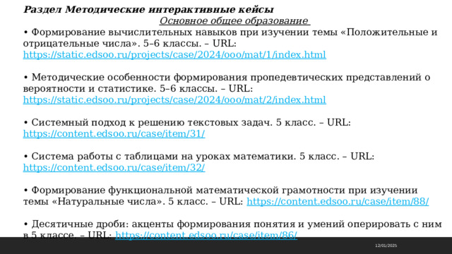 Раздел Методические интерактивные кейсы  Основное общее образование • Формирование вычислительных навыков при изучении темы «Положительные и отрицательные числа». 5–6 классы. – URL: https://static.edsoo.ru/projects/case/2024/ooo/mat/1/index.html  • Методические особенности формирования пропедевтических представлений о вероятности и статистике. 5–6 классы. – URL: https://static.edsoo.ru/projects/case/2024/ooo/mat/2/index.html  • Системный подход к решению текстовых задач. 5 класс. – URL: https://content.edsoo.ru/case/item/31/  • Система работы с таблицами на уроках математики. 5 класс. – URL: https://content.edsoo.ru/case/item/32/  • Формирование функциональной математической грамотности при изучении темы «Натуральные числа». 5 класс. – URL: https://content.edsoo.ru/case/item/88/  • Десятичные дроби: акценты формирования понятия и умений оперировать с ним в 5 классе. – URL: https://content.edsoo.ru/case/item/86/  12/01/2025 