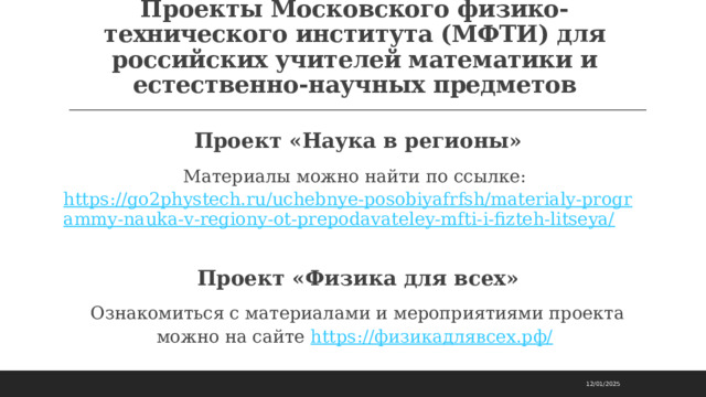Проекты Московского физико-технического института (МФТИ) для российских учителей математики и естественно-научных предметов Проект «Наука в регионы» Материалы можно найти по ссылке: https://go2phystech.ru/uchebnye-posobiyafrfsh/materialy-programmy-nauka-v-regiony-ot-prepodavateley-mfti-i-fizteh-litseya/  Проект «Физика для всех» Ознакомиться с материалами и мероприятиями проекта можно на сайте https://физикадлявсех.рф/  12/01/2025 