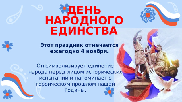 ДЕНЬ НАРОДНОГО ЕДИНСТВА Этот праздник отмечается ежегодно 4 ноября. Он символизирует единение народа перед лицом исторических испытаний и напоминает о героическом прошлом нашей Родины. 