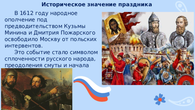 Историческое значение праздника В 1612 году народное ополчение под предводительством Кузьмы Минина и Дмитрия Пожарского освободило Москву от польских интервентов. Это событие стало символом сплоченности русского народа, преодоления смуты и начала восстановления государственности. 