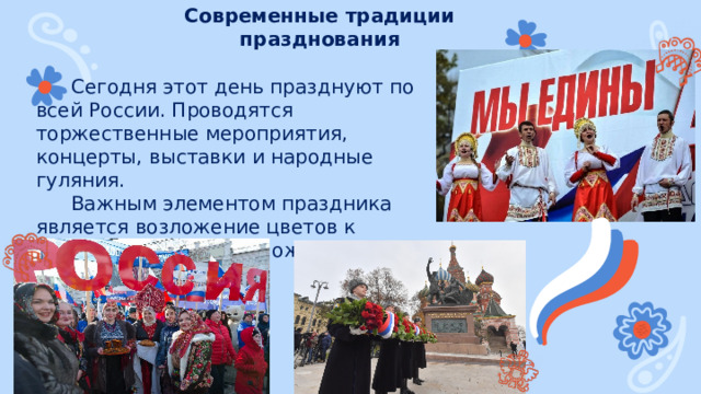 Современные традиции празднования Сегодня этот день празднуют по всей России. Проводятся торжественные мероприятия, концерты, выставки и народные гуляния. Важным элементом праздника является возложение цветов к памятнику Минину и Пожарскому в Москве. 