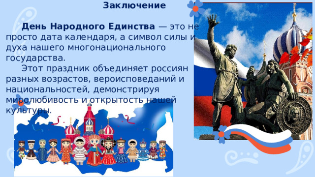Заключение День Народного Единства — это не просто дата календаря, а символ силы и духа нашего многонационального государства. Этот праздник объединяет россиян разных возрастов, вероисповеданий и национальностей, демонстрируя миролюбивость и открытость нашей культуры. 