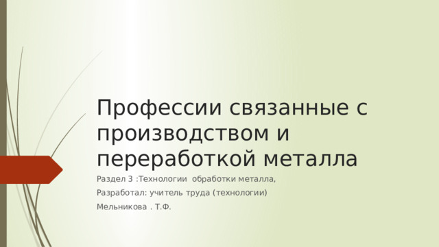 Профессии связанные с производством и переработкой металла Раздел 3 :Технологии обработки металла, Разработал: учитель труда (технологии) Мельникова . Т.Ф. 