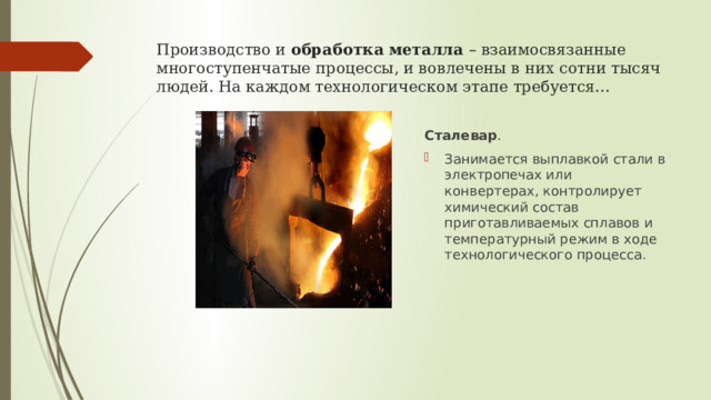 Производство и  обработка   металла  – взаимосвязанные многоступенчатые процессы, и вовлечены в них сотни тысяч людей. На каждом технологическом этапе требуется... Сталевар . Занимается выплавкой стали в электропечах или конвертерах, контролирует химический состав приготавливаемых сплавов и температурный режим в ходе технологического процесса. 
