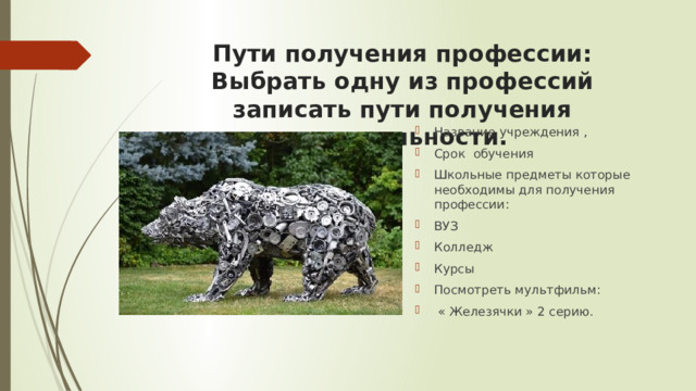 Пути получения профессии: Выбрать одну из профессий записать пути получения специальности.   Название учреждения , Срок обучения Школьные предметы которые необходимы для получения профессии: ВУЗ Колледж Курсы Посмотреть мультфильм:  « Железячки » 2 серию.   