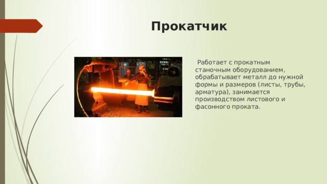 Прокатчик  Работает с прокатным станочным оборудованием, обрабатывает металл до нужной формы и размеров (листы, трубы, арматура), занимается производством листового и фасонного проката. 