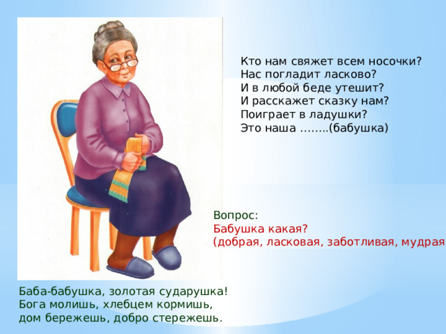 Кто нам свяжет всем носочки?  Нас погладит ласково?  И в любой беде утешит?  И расскажет сказку нам?  Поиграет в ладушки?  Это наша ……..(бабушка) Вопрос: Бабушка какая? (добрая, ласковая, заботливая, мудрая…) Баба-бабушка, золотая сударушка! Бога молишь, хлебцем кормишь, дом бережешь, добро стережешь. 